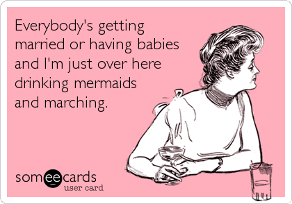 Everybody's getting
married or having babies
and I'm just over here
drinking mermaids
and marching.