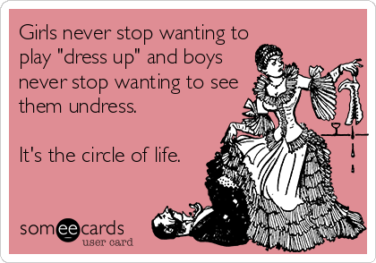 Girls never stop wanting to
play "dress up" and boys
never stop wanting to see
them undress. 

It's the circle of life.