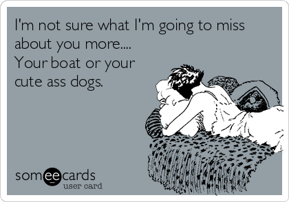 I'm not sure what I'm going to miss
about you more....
Your boat or your
cute ass dogs.