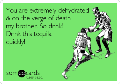 You are extremely dehydrated
& on the verge of death
my brother. So drink!
Drink this tequila
quickly!