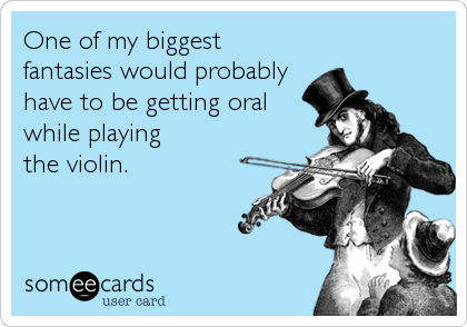 One of my biggest
fantasies would probably
have to be getting oral
while playing
the violin.
