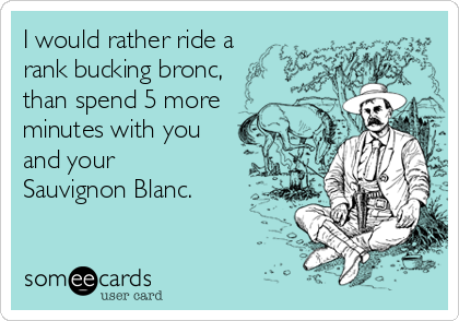 I would rather ride a
rank bucking bronc,
than spend 5 more
minutes with you
and your 
Sauvignon Blanc.
