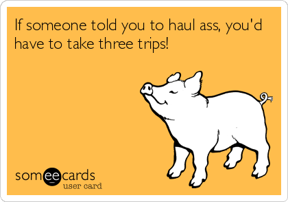 If someone told you to haul ass, you'd
have to take three trips!