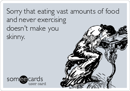Sorry that eating vast amounts of food
and never exercising
doesn't make you
skinny.