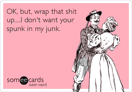 OK, but, wrap that shit
up.....I don't want your
spunk in my junk.