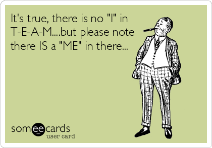 It's true, there is no "I" in
T-E-A-M....but please note
there IS a "ME" in there...