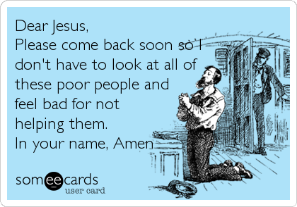 Dear Jesus,
Please come back soon so I
don't have to look at all of
these poor people and
feel bad for not
helping them.
In your name, Amen