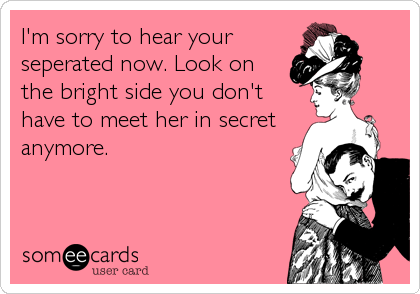 I'm sorry to hear your
seperated now. Look on
the bright side you don't
have to meet her in secret
anymore.