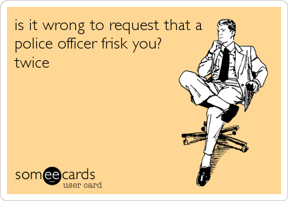 is it wrong to request that a
police officer frisk you?
twice