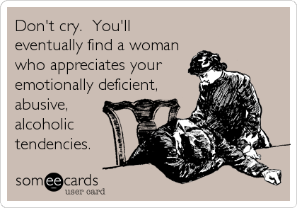 Don't cry.  You'll
eventually find a woman
who appreciates your
emotionally deficient,
abusive,
alcoholic
tendencies.