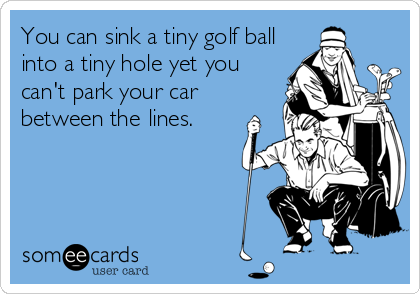 You can sink a tiny golf ball
into a tiny hole yet you
can't park your car
between the lines.