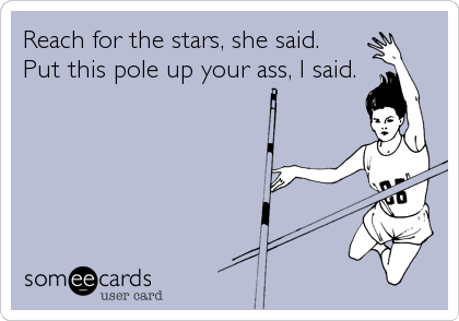 Reach for the stars, she said.
Put this pole up your ass, I said.