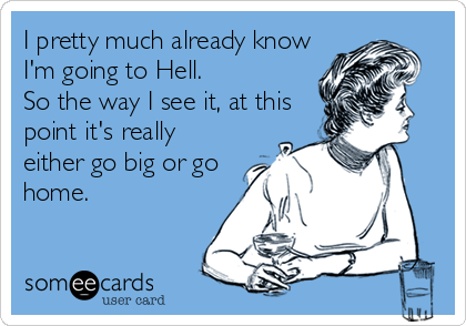 I pretty much already know
I'm going to Hell.  
So the way I see it, at this
point it's really
either go big or go
home.