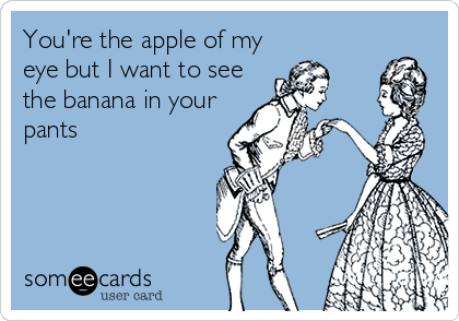 You're the apple of my
eye but I want to see
the banana in your
pants