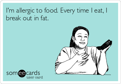 I'm allergic to food. Every time I eat, I
break out in fat.
