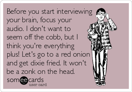 Before you start interviewing
your brain, focus your
audio. I don't want to
seem off the cobb, but I
think you're everything
plus! Let's go to a red onion
and get dixie fried. It won't
be a zonk on the head.