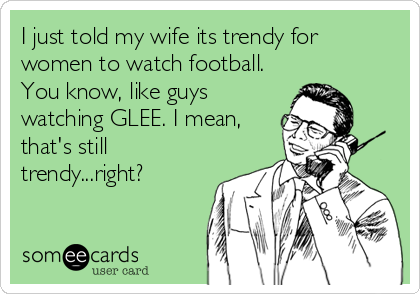 I just told my wife its trendy for
women to watch football.
You know, like guys
watching GLEE. I mean,
that's still
trendy...right?