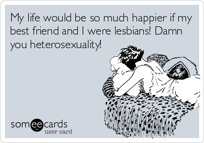 My life would be so much happier if my
best friend and I were lesbians! Damn
you heterosexuality!
