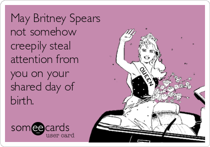 May Britney Spears
not somehow
creepily steal
attention from
you on your
shared day of
birth.