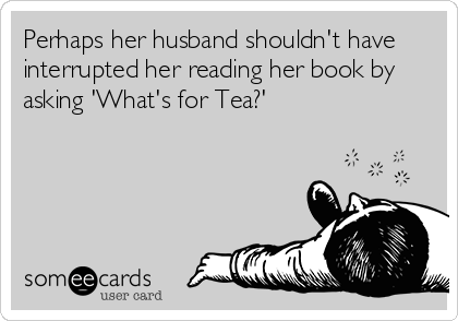 Perhaps her husband shouldn't have
interrupted her reading her book by
asking 'What's for Tea?'