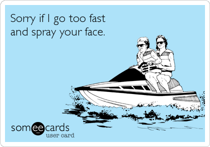 Sorry if I go too fast 
and spray your face.