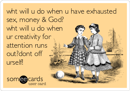 wht will u do when u have exhausted
sex, money & God?
wht will u do when
ur creativity for
attention runs
out?dont off
urself!