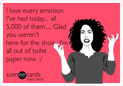 I love every emotion
I've had today... all
5,000 of them..... Glad
you weren't
here for the show. I'm
all out of toilet
paper now. :/