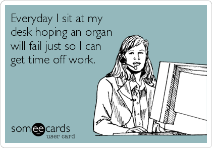 Everyday I sit at my
desk hoping an organ
will fail just so I can
get time off work.