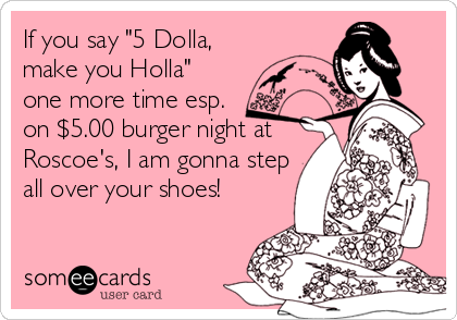 If you say "5 Dolla,
make you Holla" 
one more time esp. 
on $5.00 burger night at
Roscoe's, I am gonna step
all over your shoes!