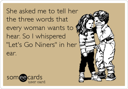 She asked me to tell her
the three words that
every woman wants to
hear. So I whispered
"Let's Go Niners" in her
ear.