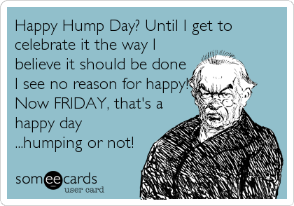 Happy Hump Day? Until I get to
celebrate it the way I
believe it should be done
I see no reason for happy!
Now FRIDAY, that's a
happy day<