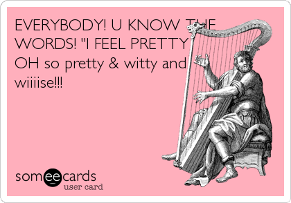 EVERYBODY! U KNOW THE
WORDS! "I FEEL PRETTY
OH so pretty & witty and
wiiiise!!!