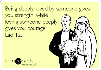 Being deeply loved by someone gives
you strength, while
loving someone deeply
gives you courage.
Lao Tzu