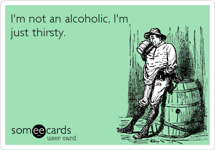 I'm not an alcoholic, I'm
just thirsty.