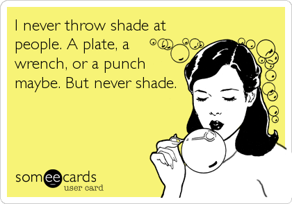 I never throw shade at
people. A plate, a
wrench, or a punch
maybe. But never shade.