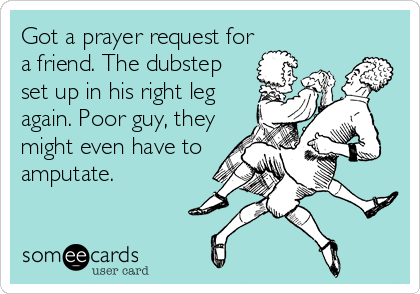 Got a prayer request for
a friend. The dubstep
set up in his right leg
again. Poor guy, they
might even have to
amputate.