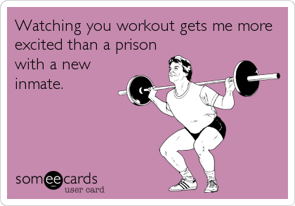 Watching you workout gets me more
excited than a prison
with a new
inmate.