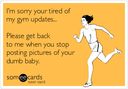 I'm sorry your tired of
my gym updates...

Please get back
to me when you stop
posting pictures of your
dumb baby.