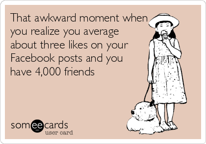 That awkward moment when
you realize you average
about three likes on your
Facebook posts and you
have 4,000 friends