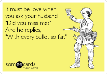 It must be love when
you ask your husband 
"Did you miss me?"
And he replies,
"With every bullet so far."
