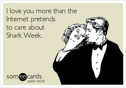 I love you more than the
Internet pretends
to care about
Shark Week.