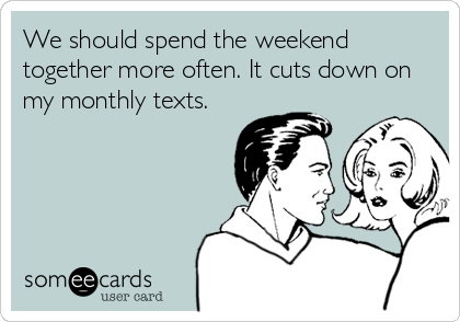 We should spend the weekend
together more often. It cuts down on
my monthly texts.