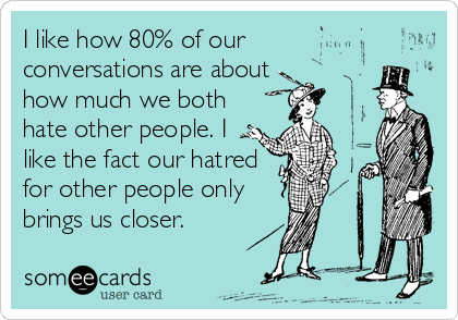I like how 80% of our
conversations are about 
how much we both
hate other people. I
like the fact our hatred
for other people only
brings us closer.