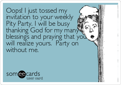 Oops! I just tossed my
invitation to your weekly
Pity Party. I will be busy
thanking God for my many
blessings and praying that you
will realize y