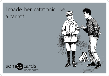 I made her catatonic like
a carrot.