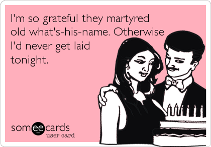 I'm so grateful they martyred
old what's-his-name. Otherwise
I'd never get laid
tonight.