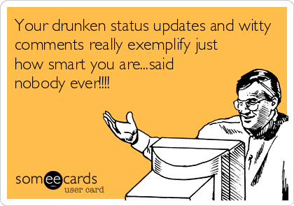 Your drunken status updates and witty
comments really exemplify just
how smart you are...said
nobody ever!!!!
