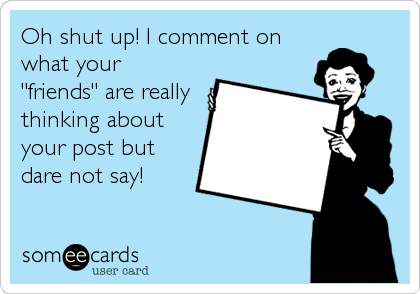 Oh shut up! I comment on
what your 
"friends" are really 
thinking about 
your post but 
dare not say! 