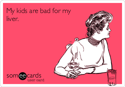 My kids are bad for my
liver.