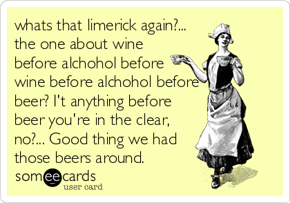 whats that limerick again?...
the one about wine
before alchohol before
wine before alchohol before
beer? I't anything before
beer you're in the clear,
no?... Good thing we had
those beers around.